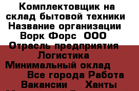 Комплектовщик на склад бытовой техники › Название организации ­ Ворк Форс, ООО › Отрасль предприятия ­ Логистика › Минимальный оклад ­ 33 000 - Все города Работа » Вакансии   . Ханты-Мансийский,Белоярский г.